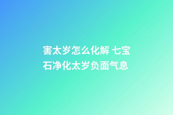 害太岁怎么化解 七宝石净化太岁负面气息